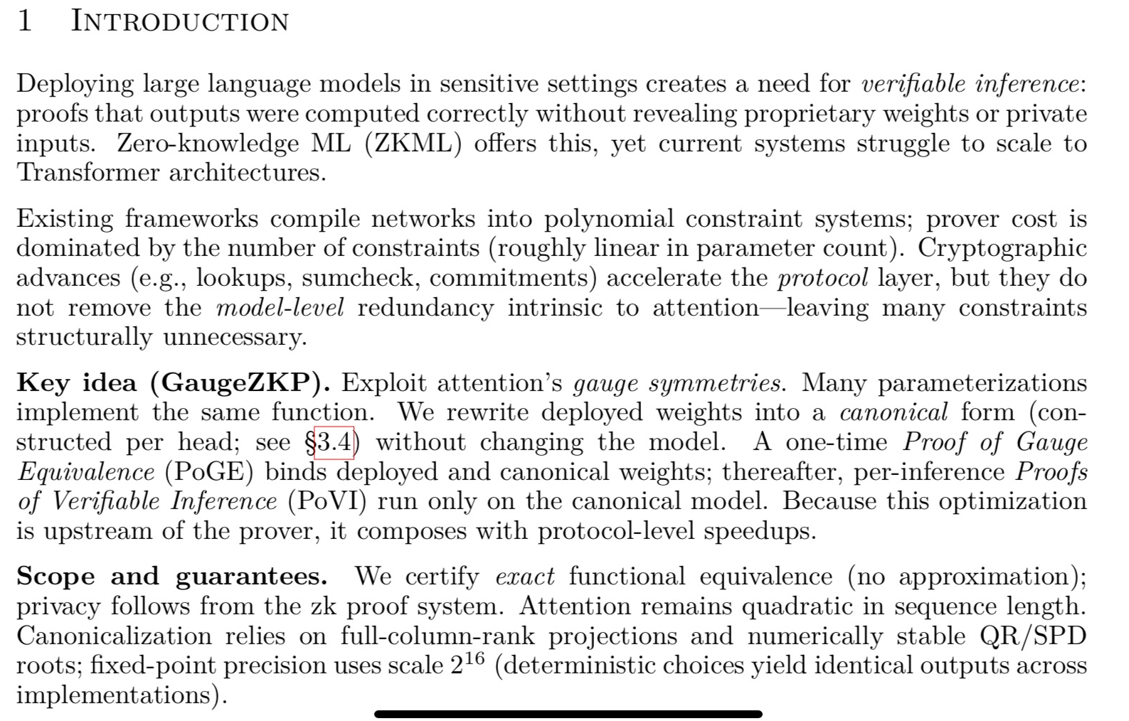 Deploying large language models in sensitive settings creates a need for verifiable inference: proofs that outputs were computed correctly without revealing proprietary weights or private inputs. Zero-knowledge ML (ZKML) offers this, yet current systems struggle to scale to Transformer architectures.
Existing frameworks compile networks into polynomial constraint systems; prover cost is dominated by the number of constraints (roughly linear in parameter count). Cryptographic advances (e.g., lookups, sumcheck, commitments) accelerate the protocol layer, but they do not remove the model-level redundancy intrinsic to attention—leaving many constraints structurally unnecessary.
Key idea (GaugeZKP). Exploit attention&rsquo;s gauge symmetries. Many parameterizations implement the same function. We rewrite deployed weights into a canonical form (constructed per head; see §3.4) without changing the model. A one-time Proof of Gauge Equivalence (PoGE) binds deployed and canonical weights; thereafter, per-inference Proofs of Verifiable Inference (PoVI) run only on the canonical model. Because this optimization is upstream of the prover, it composes with protocol-level speedups.
Scope and guarantees. We certify exact functional equivalence (no approximation); privacy follows from the zk proof system. Attention remains quadratic in sequence length. Canonicalization relies on full-column-rank projections and numerically stable QR/SPD roots; fixed-point precision uses scale 2^16 (deterministic choices yield identical outputs across implementations).